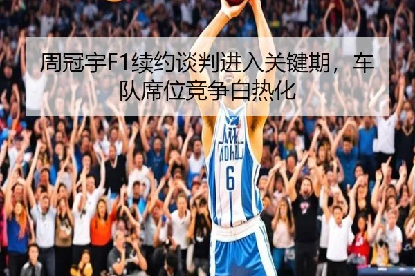 周冠宇F1续约谈判进入关键期，车队席位竞争白热化