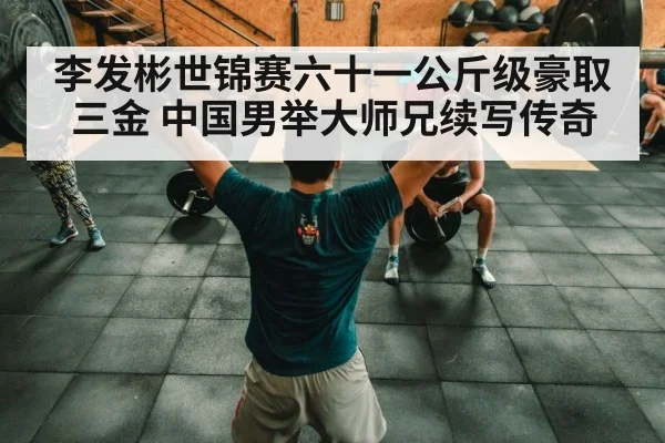 李发彬世锦赛六十一公斤级豪取三金 中国男举大师兄续写传奇