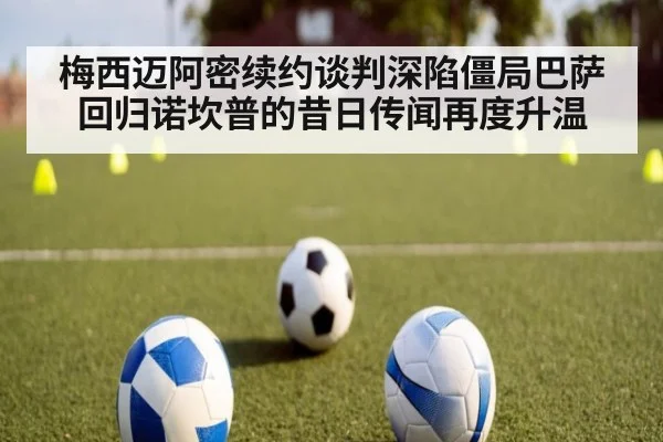 梅西迈阿密续约谈判深陷僵局巴萨回归诺坎普的昔日传闻再度升温